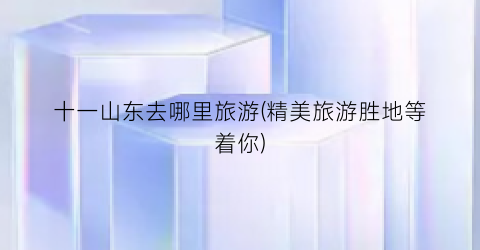 十一山东去哪里旅游(精美旅游胜地等着你)
