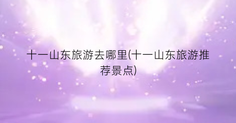 十一山东旅游去哪里(十一山东旅游推荐景点)