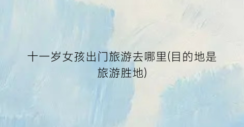 十一岁女孩出门旅游去哪里(目的地是旅游胜地)