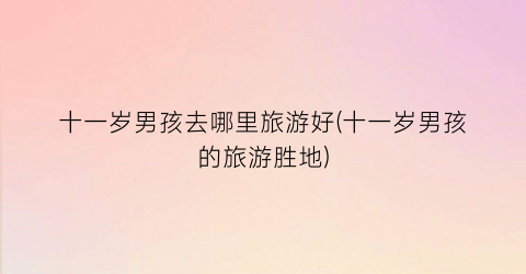 十一岁男孩去哪里旅游好(十一岁男孩的旅游胜地)