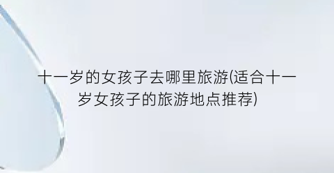十一岁的女孩子去哪里旅游(适合十一岁女孩子的旅游地点推荐)