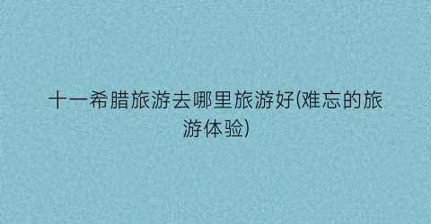 十一希腊旅游去哪里旅游好(难忘的旅游体验)