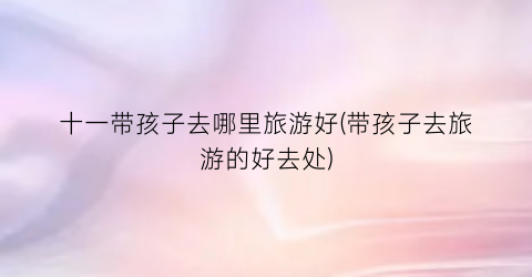十一带孩子去哪里旅游好(带孩子去旅游的好去处)