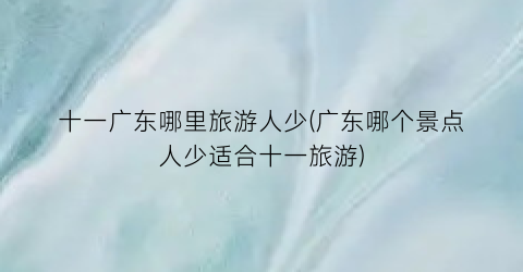十一广东哪里旅游人少(广东哪个景点人少适合十一旅游)