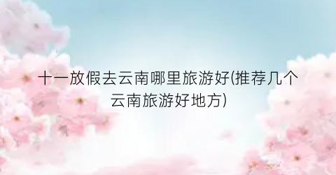 十一放假去云南哪里旅游好(推荐几个云南旅游好地方)