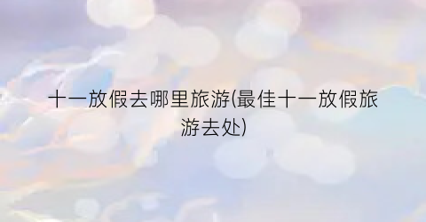 十一放假去哪里旅游(最佳十一放假旅游去处)