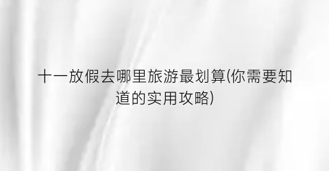 十一放假去哪里旅游最划算(你需要知道的实用攻略)