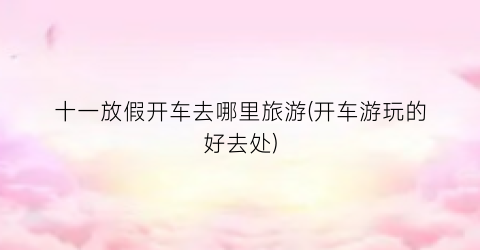 十一放假开车去哪里旅游(开车游玩的好去处)
