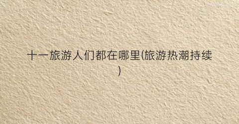 十一旅游人们都在哪里(旅游热潮持续)
