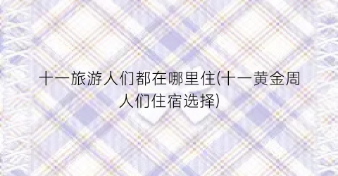 十一旅游人们都在哪里住(十一黄金周人们住宿选择)