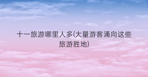 十一旅游哪里人多(大量游客涌向这些旅游胜地)