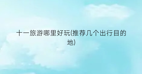 十一旅游哪里好玩(推荐几个出行目的地)