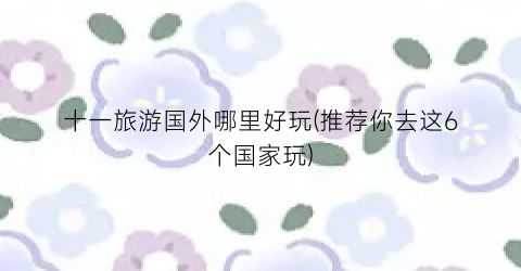 十一旅游国外哪里好玩(推荐你去这6个国家玩)