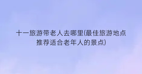 十一旅游带老人去哪里(最佳旅游地点推荐适合老年人的景点)