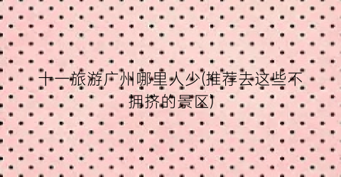 十一旅游广州哪里人少(推荐去这些不拥挤的景区)