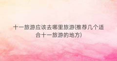 十一旅游应该去哪里旅游(推荐几个适合十一旅游的地方)