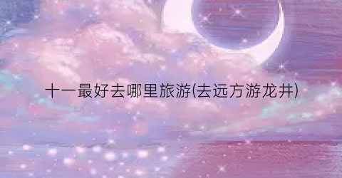 十一最好去哪里旅游(去远方游龙井)