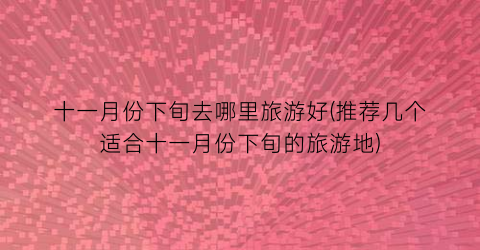 十一月份下旬去哪里旅游好(推荐几个适合十一月份下旬的旅游地)