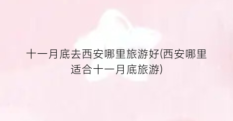 十一月底去西安哪里旅游好(西安哪里适合十一月底旅游)
