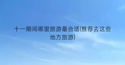 十一期间哪里旅游最合适(推荐去这些地方旅游)