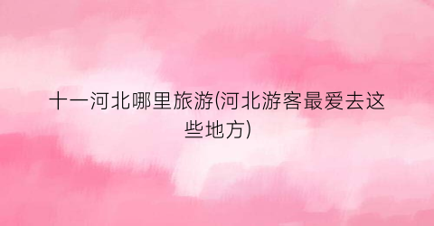 十一河北哪里旅游(河北游客最爱去这些地方)