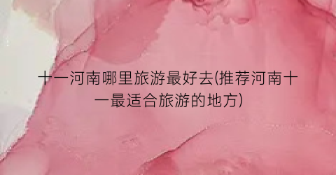 十一河南哪里旅游最好去(推荐河南十一最适合旅游的地方)