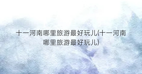 十一河南哪里旅游最好玩儿(十一河南哪里旅游最好玩儿)