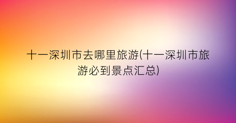 十一深圳市去哪里旅游(十一深圳市旅游必到景点汇总)