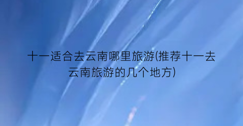 十一适合去云南哪里旅游(推荐十一去云南旅游的几个地方)
