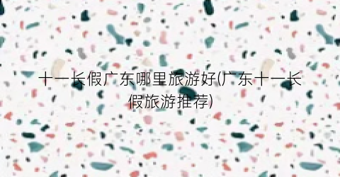 十一长假广东哪里旅游好(广东十一长假旅游推荐)