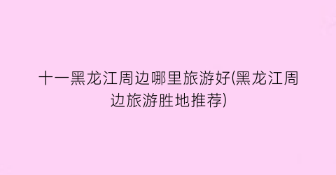 十一黑龙江周边哪里旅游好(黑龙江周边旅游胜地推荐)