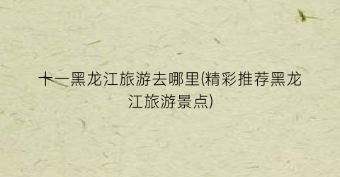十一黑龙江旅游去哪里(精彩推荐黑龙江旅游景点)