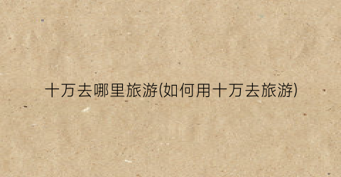十万去哪里旅游(如何用十万去旅游)