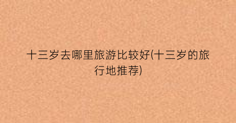 十三岁去哪里旅游比较好(十三岁的旅行地推荐)