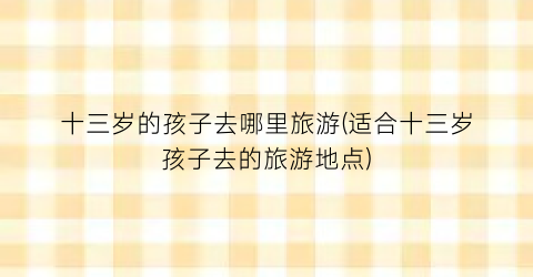 十三岁的孩子去哪里旅游(适合十三岁孩子去的旅游地点)