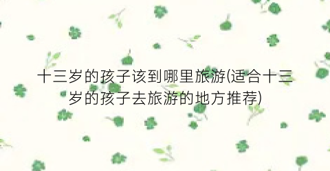 十三岁的孩子该到哪里旅游(适合十三岁的孩子去旅游的地方推荐)