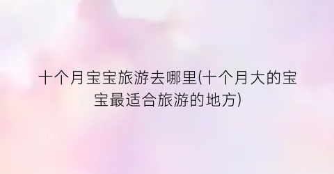 十个月宝宝旅游去哪里(十个月大的宝宝最适合旅游的地方)