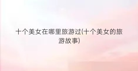 十个美女在哪里旅游过(十个美女的旅游故事)