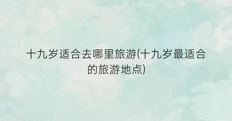 十九岁适合去哪里旅游(十九岁最适合的旅游地点)