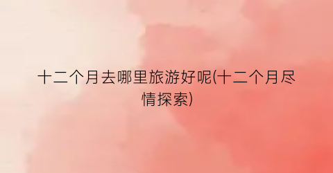 十二个月去哪里旅游好呢(十二个月尽情探索)