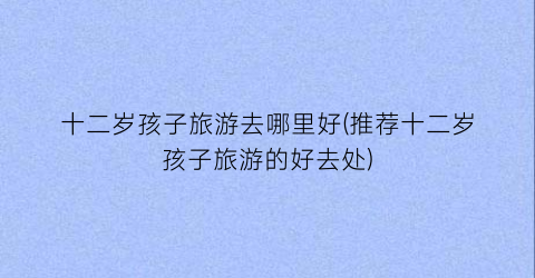 十二岁孩子旅游去哪里好(推荐十二岁孩子旅游的好去处)
