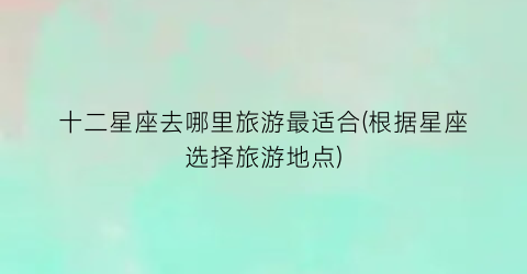 十二星座去哪里旅游最适合(根据星座选择旅游地点)