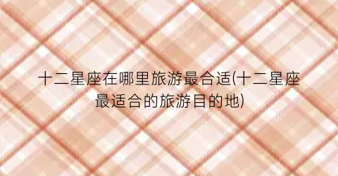 十二星座在哪里旅游最合适(十二星座最适合的旅游目的地)