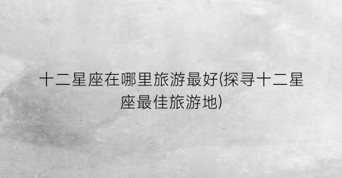 十二星座在哪里旅游最好(探寻十二星座最佳旅游地)