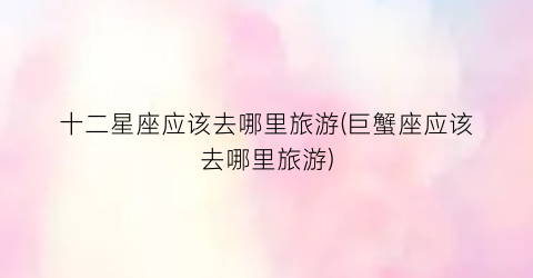 十二星座应该去哪里旅游(巨蟹座应该去哪里旅游)