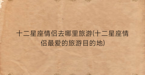 十二星座情侣去哪里旅游(十二星座情侣最爱的旅游目的地)