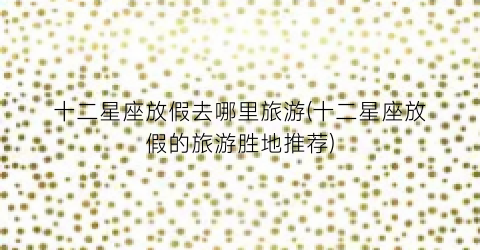 十二星座放假去哪里旅游(十二星座放假的旅游胜地推荐)