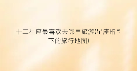 十二星座最喜欢去哪里旅游(星座指引下的旅行地图)