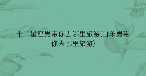 十二星座男带你去哪里旅游(白羊男带你去哪里旅游)