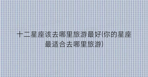 十二星座该去哪里旅游最好(你的星座最适合去哪里旅游)